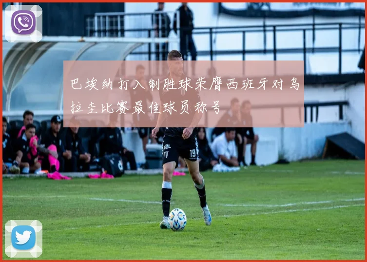 巴埃纳打入制胜球荣膺西班牙对乌拉圭比赛最佳球员称号