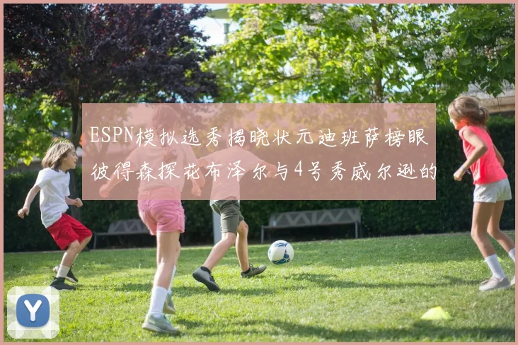ESPN模拟选秀揭晓状元迪班萨榜眼彼得森探花布泽尔与4号秀威尔逊的精彩表现
