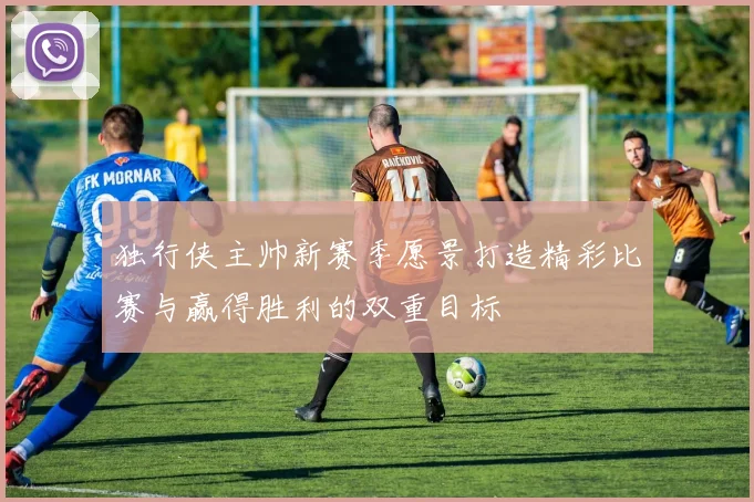 独行侠主帅新赛季愿景打造精彩比赛与赢得胜利的双重目标