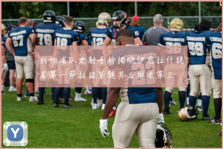 利物浦队史射手榜揭晓伊恩拉什稳居第一萨拉赫紧随其后排名第三
