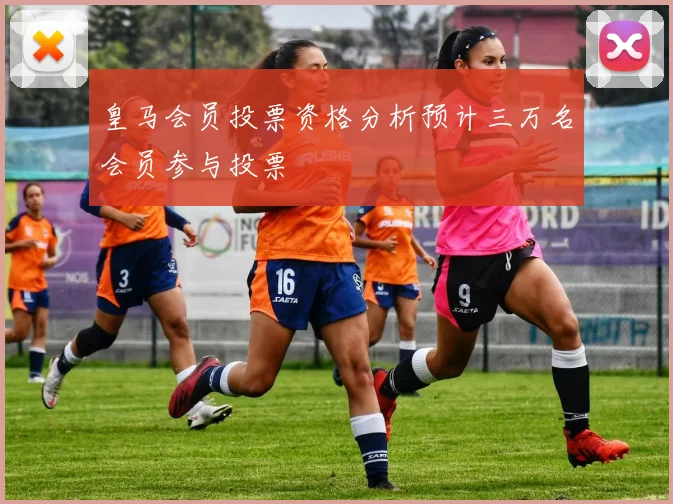 皇马会员投票资格分析预计三万名会员参与投票
