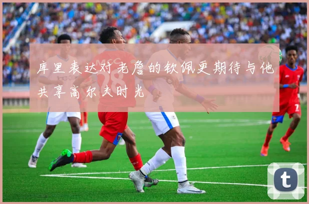 库里表达对老詹的钦佩更期待与他共享高尔夫时光