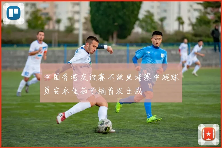 中国香港友谊赛不敌柬埔寨中超球员安永佳茹子楠首发出战