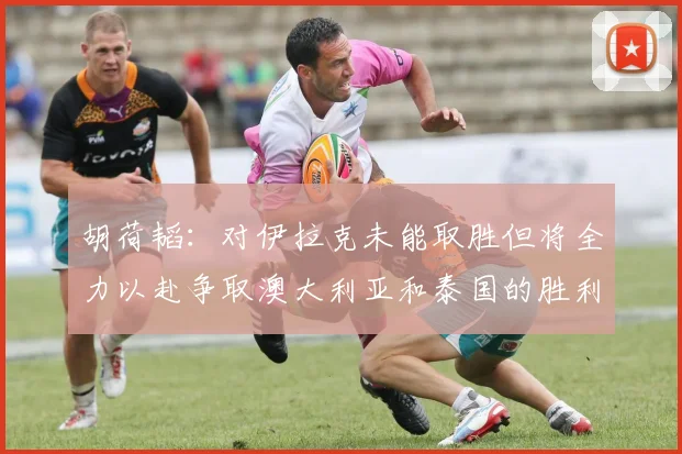 胡荷韬：对伊拉克未能取胜但将全力以赴争取澳大利亚和泰国的胜利