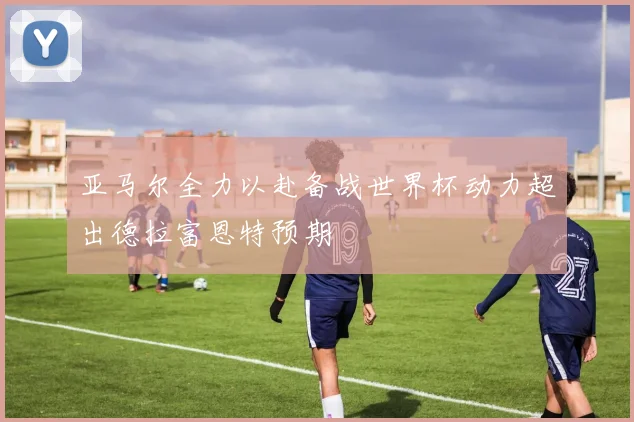 亚马尔全力以赴备战世界杯动力超出德拉富恩特预期