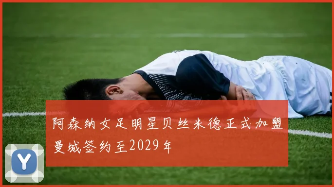 阿森纳女足明星贝丝米德正式加盟曼城签约至2029年