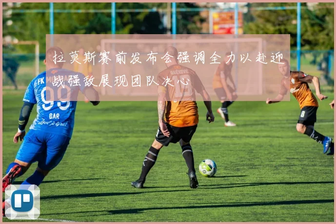 拉莫斯赛前发布会强调全力以赴迎战强敌展现团队决心