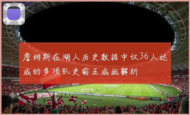 詹姆斯在湖人历史数据中仅36人达成的多项队史前五成就解析
