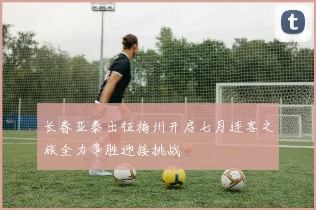长春亚泰出征梅州开启七月连客之旅全力争胜迎接挑战