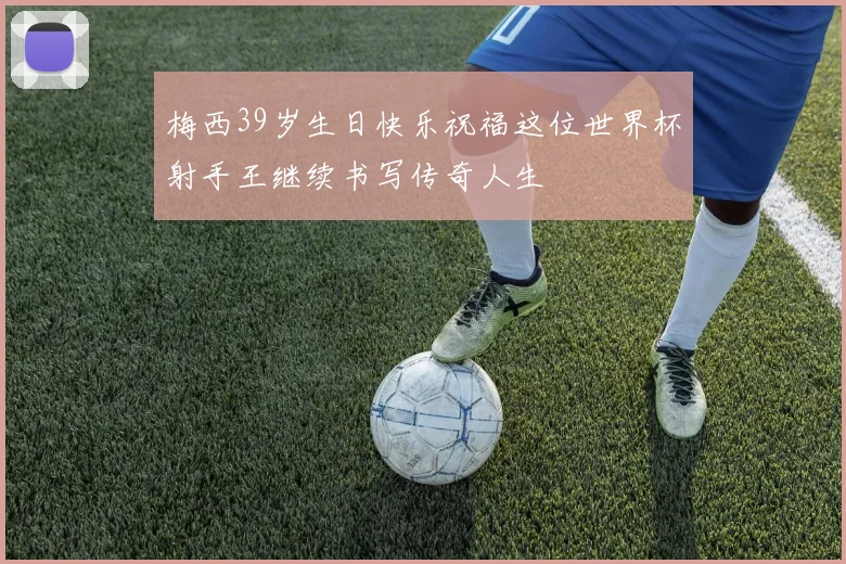 梅西39岁生日快乐祝福这位世界杯射手王继续书写传奇人生