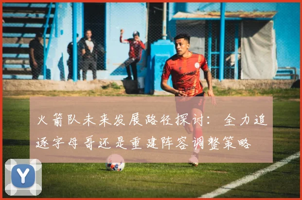 火箭队未来发展路径探讨：全力追逐字母哥还是重建阵容调整策略