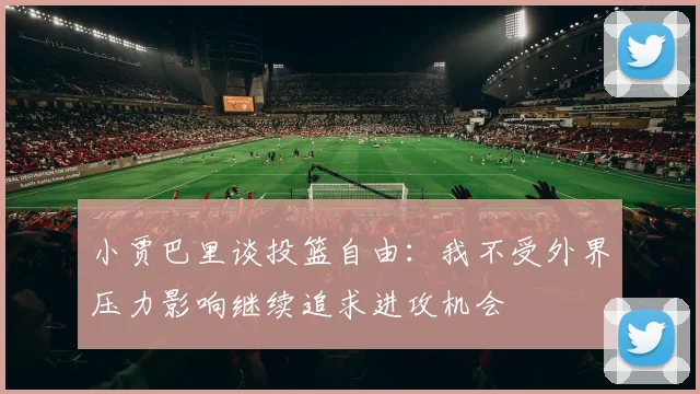 小贾巴里谈投篮自由：我不受外界压力影响继续追求进攻机会