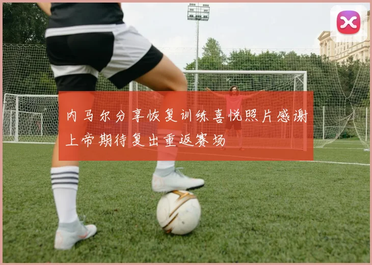 内马尔分享恢复训练喜悦照片感谢上帝期待复出重返赛场