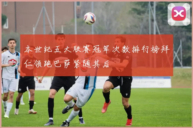 本世纪五大联赛冠军次数排行榜拜仁领跑巴萨紧随其后