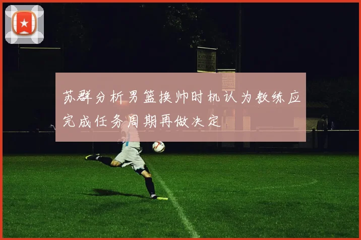 苏群分析男篮换帅时机认为教练应完成任务周期再做决定