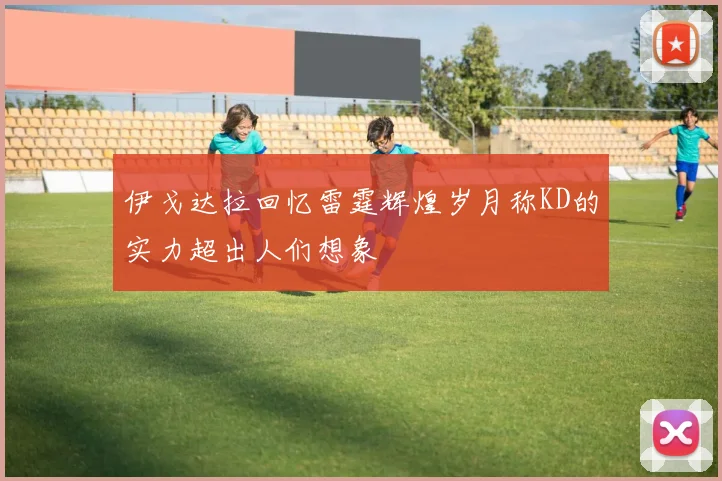 伊戈达拉回忆雷霆辉煌岁月称KD的实力超出人们想象