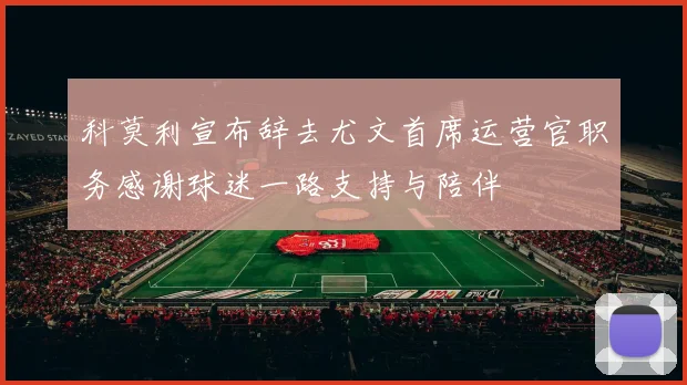 科莫利宣布辞去尤文首席运营官职务感谢球迷一路支持与陪伴