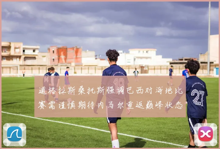 道格拉斯桑托斯强调巴西对海地比赛需谨慎期待内马尔重返巅峰状态