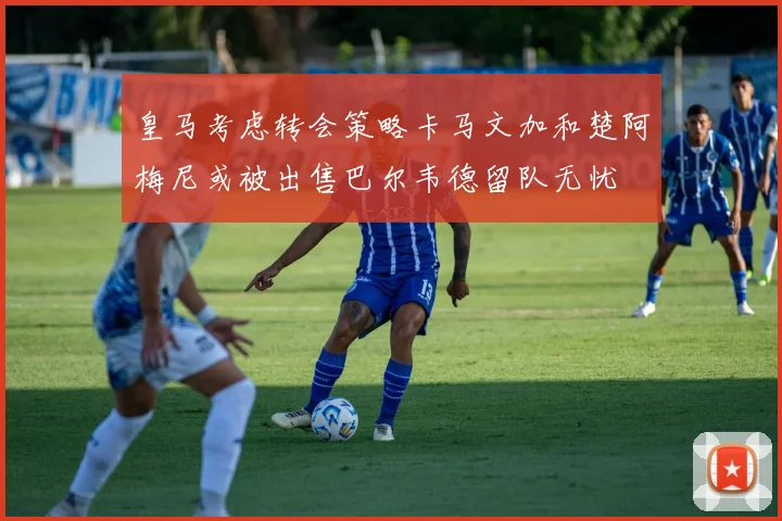 皇马考虑转会策略卡马文加和楚阿梅尼或被出售巴尔韦德留队无忧