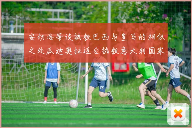 安切洛蒂谈执教巴西与皇马的相似之处瓜迪奥拉适合执教意大利国家队