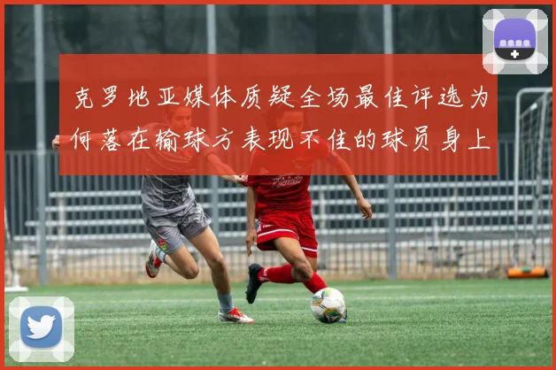 克罗地亚媒体质疑全场最佳评选为何落在输球方表现不佳的球员身上