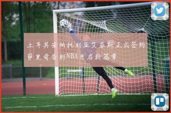 土耳其安纳托利亚艾菲斯正式签约萨里奇告别NBA开启新篇章