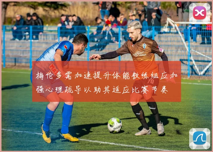 梅伦多需加速提升体能教练组应加强心理疏导以助其适应比赛节奏
