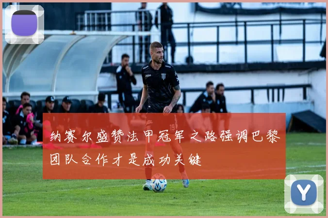 纳赛尔盛赞法甲冠军之路强调巴黎团队合作才是成功关键