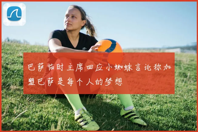 巴萨临时主席回应小蜘蛛言论称加盟巴萨是每个人的梦想