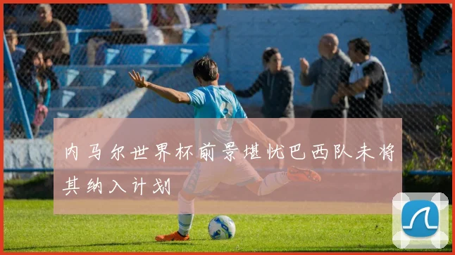 内马尔世界杯前景堪忧巴西队未将其纳入计划