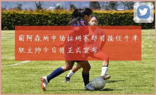 前阿森纳中场拉姆塞即将接任牛津联主帅今日将正式宣布