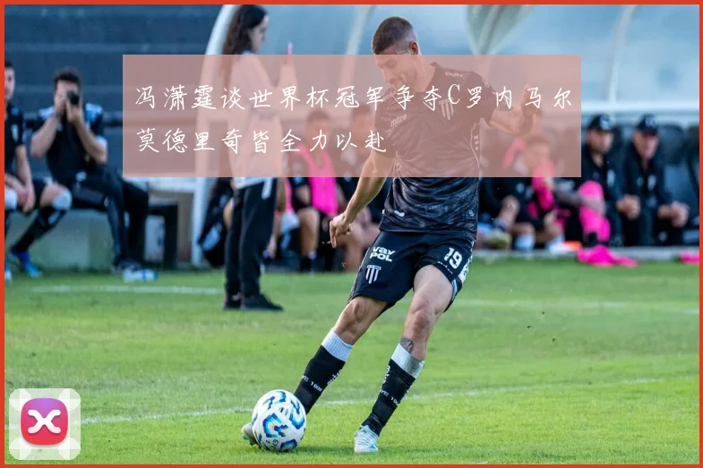 冯潇霆谈世界杯冠军争夺C罗内马尔莫德里奇皆全力以赴