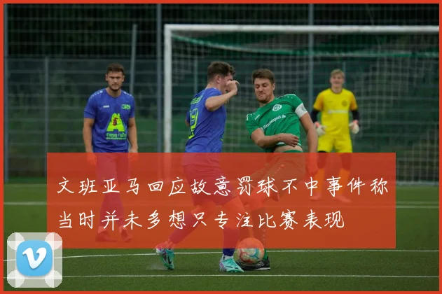 文班亚马回应故意罚球不中事件称当时并未多想只专注比赛表现