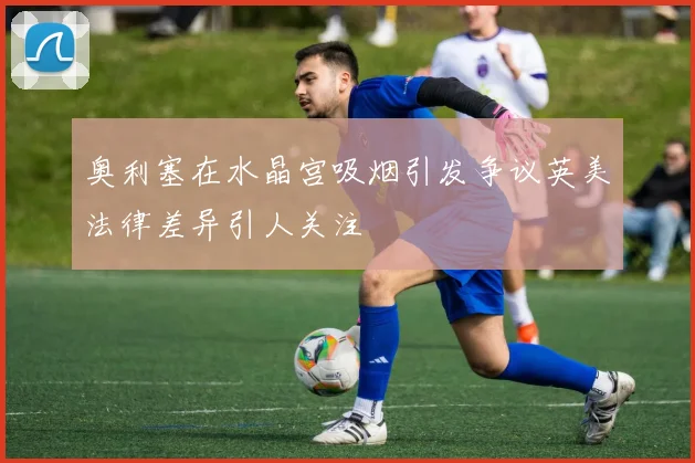 奥利塞在水晶宫吸烟引发争议英美法律差异引人关注